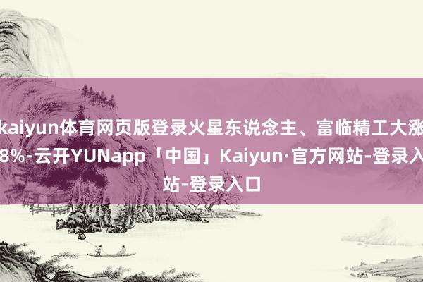 kaiyun体育网页版登录火星东说念主、富临精工大涨超8%-云开YUNapp「中国」Kaiyun·官方网站-登录入口