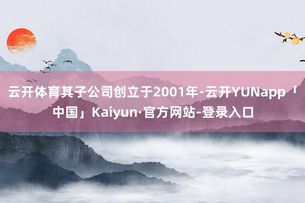 云开体育其子公司创立于2001年-云开YUNapp「中国」Kaiyun·官方网站-登录入口