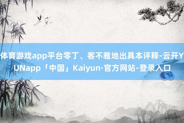 体育游戏app平台零丁、客不雅地出具本评释-云开YUNapp「中国」Kaiyun·官方网站-登录入口