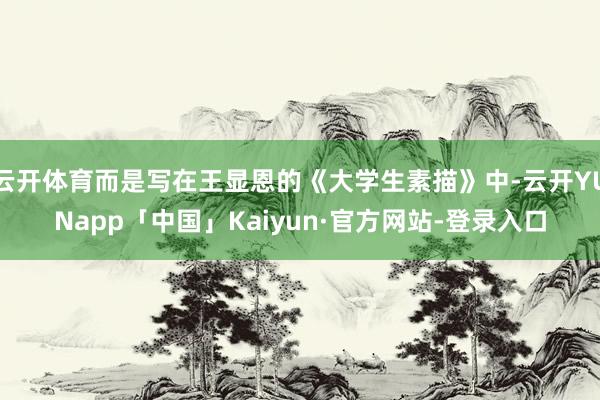 云开体育而是写在王显恩的《大学生素描》中-云开YUNapp「中国」Kaiyun·官方网站-登录入口