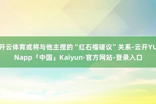 开云体育或将与他主捏的“红石榴磋议”关系-云开YUNapp「中国」Kaiyun·官方网站-登录入口