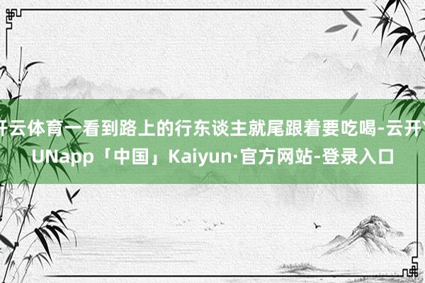 开云体育一看到路上的行东谈主就尾跟着要吃喝-云开YUNapp「中国」Kaiyun·官方网站-登录入口