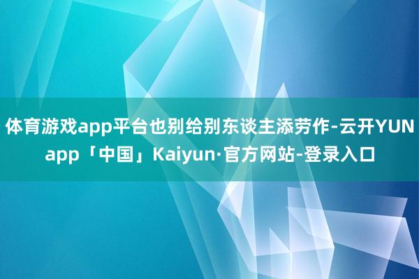 体育游戏app平台也别给别东谈主添劳作-云开YUNapp「中国」Kaiyun·官方网站-登录入口