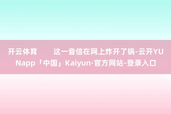 开云体育        这一音信在网上炸开了锅-云开YUNapp「中国」Kaiyun·官方网站-登录入口