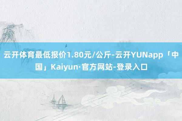 云开体育最低报价1.80元/公斤-云开YUNapp「中国」Kaiyun·官方网站-登录入口