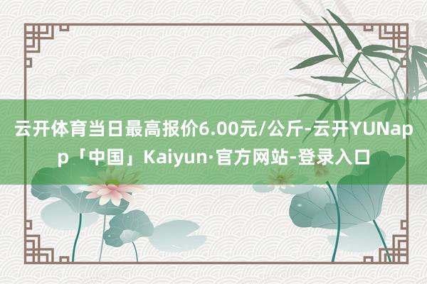 云开体育当日最高报价6.00元/公斤-云开YUNapp「中国」Kaiyun·官方网站-登录入口