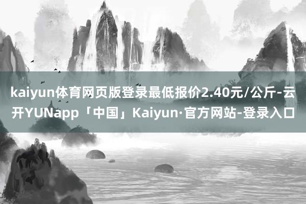 kaiyun体育网页版登录最低报价2.40元/公斤-云开YUNapp「中国」Kaiyun·官方网站-登录入口