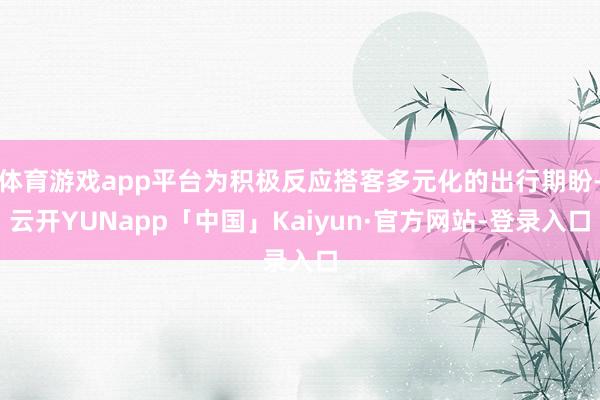 体育游戏app平台为积极反应搭客多元化的出行期盼-云开YUNapp「中国」Kaiyun·官方网站-登录入口