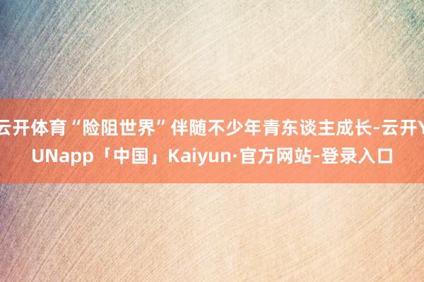 云开体育“险阻世界”伴随不少年青东谈主成长-云开YUNapp「中国」Kaiyun·官方网站-登录入口