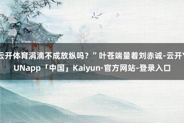 云开体育涓滴不成放纵吗?”叶苍端量着刘赤诚-云开YUNapp「中国」Kaiyun·官方网站-登录入口