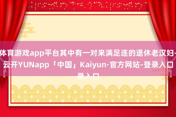 体育游戏app平台其中有一对来满足连的退休老汉妇-云开YUNapp「中国」Kaiyun·官方网站-登录入口