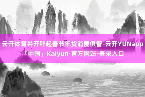 云开体育并开辟起春节年货消畏俱智-云开YUNapp「中国」Kaiyun·官方网站-登录入口