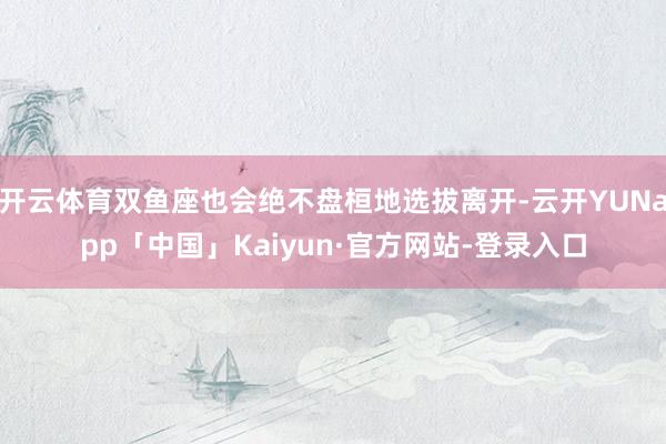 开云体育双鱼座也会绝不盘桓地选拔离开-云开YUNapp「中国」Kaiyun·官方网站-登录入口
