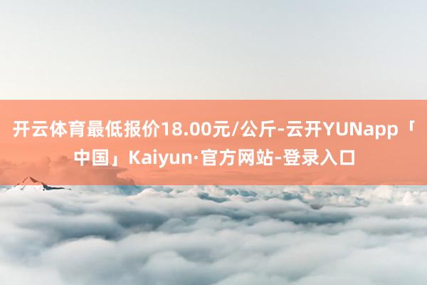 开云体育最低报价18.00元/公斤-云开YUNapp「中国」Kaiyun·官方网站-登录入口