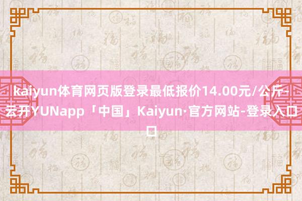 kaiyun体育网页版登录最低报价14.00元/公斤-云开YUNapp「中国」Kaiyun·官方网站-登录入口