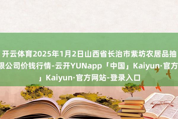 开云体育2025年1月2日山西省长治市紫坊农居品抽象往返商场有限公司价钱行情-云开YUNapp「中国」Kaiyun·官方网站-登录入口