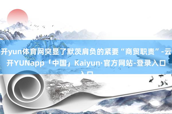 开yun体育网突显了默茨肩负的紧要“商贸职责”-云开YUNapp「中国」Kaiyun·官方网站-登录入口
