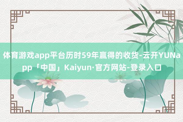 体育游戏app平台历时59年赢得的收货-云开YUNapp「中国」Kaiyun·官方网站-登录入口