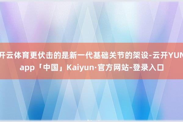 开云体育更伏击的是新一代基础关节的架设-云开YUNapp「中国」Kaiyun·官方网站-登录入口