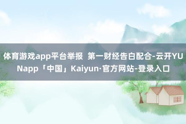 体育游戏app平台举报  第一财经告白配合-云开YUNapp「中国」Kaiyun·官方网站-登录入口