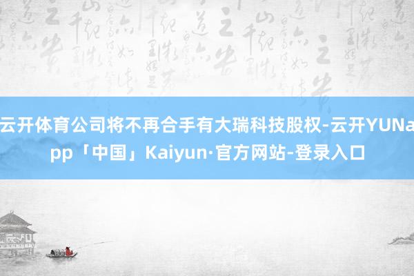 云开体育公司将不再合手有大瑞科技股权-云开YUNapp「中国」Kaiyun·官方网站-登录入口