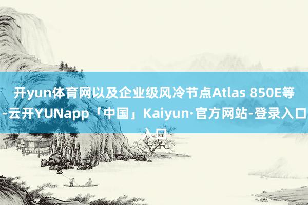 开yun体育网以及企业级风冷节点Atlas 850E等-云开YUNapp「中国」Kaiyun·官方网站-登录入口