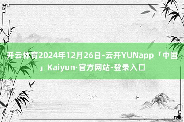开云体育2024年12月26日-云开YUNapp「中国」Kaiyun·官方网站-登录入口