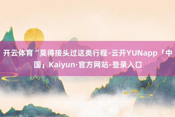 开云体育“莫得接头过这类行程-云开YUNapp「中国」Kaiyun·官方网站-登录入口