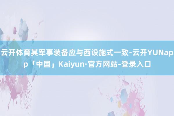 云开体育其军事装备应与西设施式一致-云开YUNapp「中国」Kaiyun·官方网站-登录入口