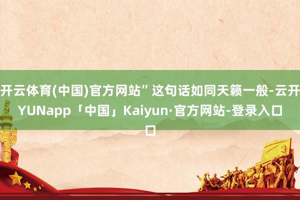 开云体育(中国)官方网站”这句话如同天籁一般-云开YUNapp「中国」Kaiyun·官方网站-登录入口