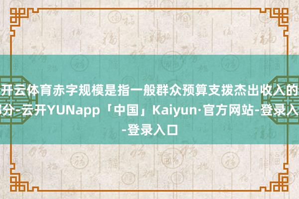 开云体育 赤字规模是指一般群众预算支拨杰出收入的部分-云开YUNapp「中国」Kaiyun·官方网站-登录入口