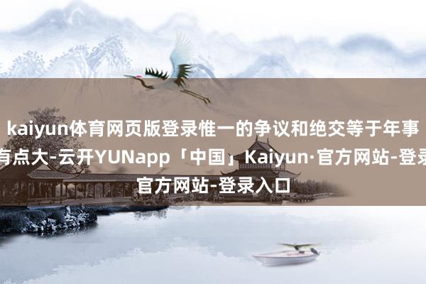 kaiyun体育网页版登录惟一的争议和绝交等于年事收支有点大-云开YUNapp「中国」Kaiyun·官方网站-登录入口