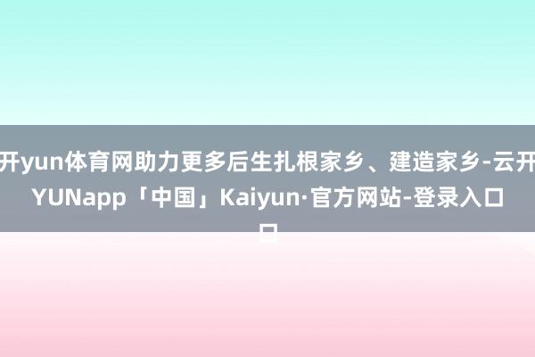 开yun体育网助力更多后生扎根家乡、建造家乡-云开YUNapp「中国」Kaiyun·官方网站-登录入口