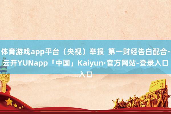 体育游戏app平台(央视)举报 第一财经告白配合-云开YUNapp「中国」Kaiyun·官方网站-登录入口