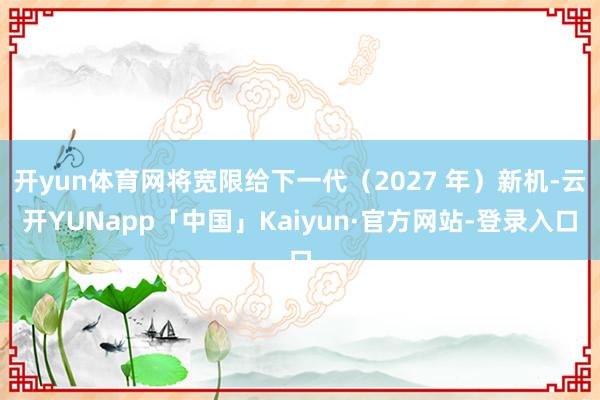 开yun体育网将宽限给下一代(2027 年)新机-云开YUNapp「中国」Kaiyun·官方网站-登录入口