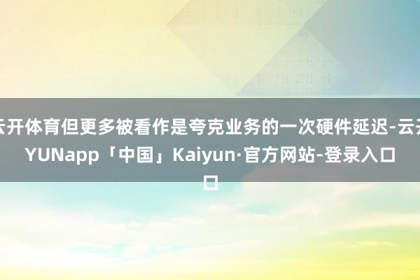 云开体育但更多被看作是夸克业务的一次硬件延迟-云开YUNapp「中国」Kaiyun·官方网站-登录入口