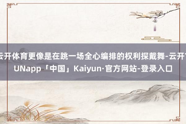 云开体育更像是在跳一场全心编排的权利探戴舞-云开YUNapp「中国」Kaiyun·官方网站-登录入口