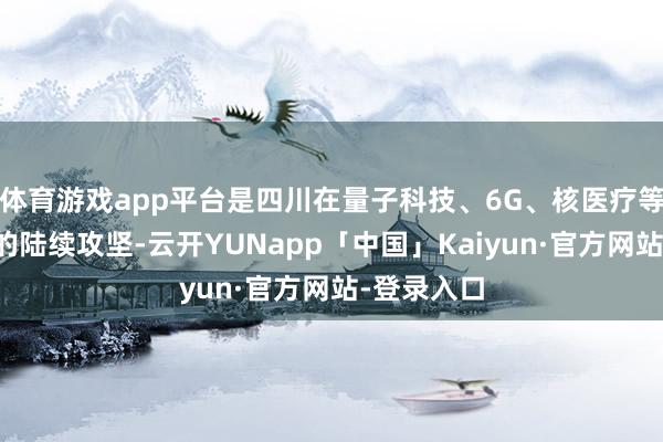 体育游戏app平台是四川在量子科技、6G、核医疗等前沿鸿沟的陆续攻坚-云开YUNapp「中国」Kaiyun·官方网站-登录入口