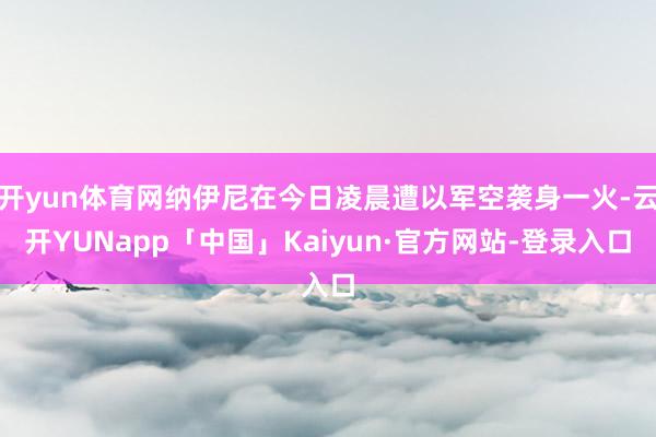 开yun体育网纳伊尼在今日凌晨遭以军空袭身一火-云开YUNapp「中国」Kaiyun·官方网站-登录入口