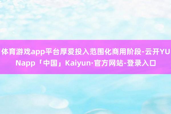 体育游戏app平台厚爱投入范围化商用阶段-云开YUNapp「中国」Kaiyun·官方网站-登录入口