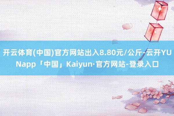 开云体育(中国)官方网站出入8.80元/公斤-云开YUNapp「中国」Kaiyun·官方网站-登录入口