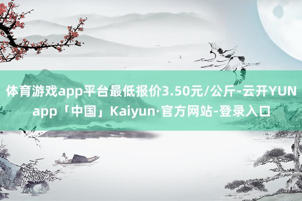 体育游戏app平台最低报价3.50元/公斤-云开YUNapp「中国」Kaiyun·官方网站-登录入口