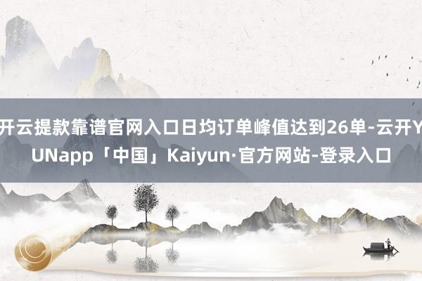 开云提款靠谱官网入口日均订单峰值达到26单-云开YUNapp「中国」Kaiyun·官方网站-登录入口