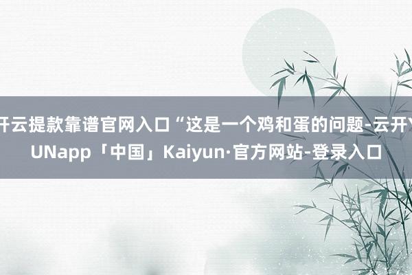 开云提款靠谱官网入口“这是一个鸡和蛋的问题-云开YUNapp「中国」Kaiyun·官方网站-登录入口