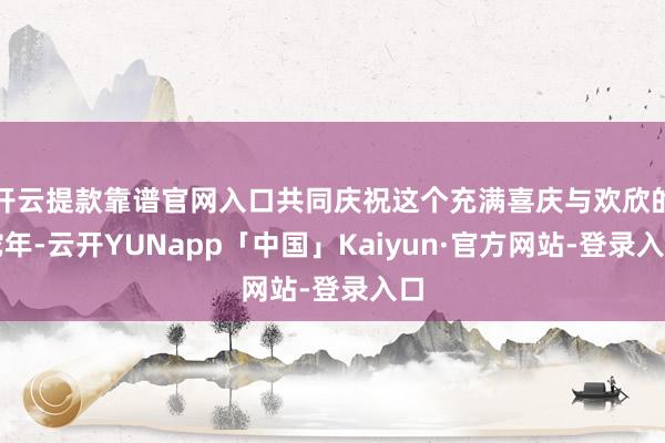 开云提款靠谱官网入口共同庆祝这个充满喜庆与欢欣的蛇年-云开YUNapp「中国」Kaiyun·官方网站-登录入口