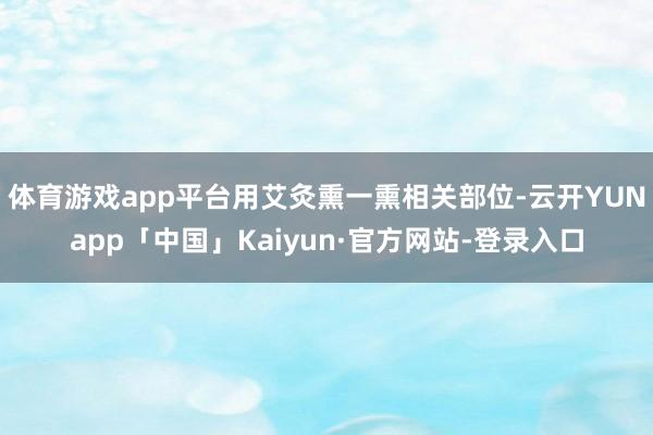 体育游戏app平台用艾灸熏一熏相关部位-云开YUNapp「中国」Kaiyun·官方网站-登录入口