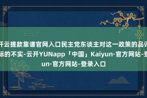 开云提款靠谱官网入口民主党东谈主对这一政策的品评昭着是标的不实-云开YUNapp「中国」Kaiyun·官方网站-登录入口