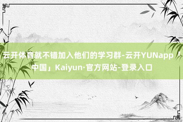 云开体育就不错加入他们的学习群-云开YUNapp「中国」Kaiyun·官方网站-登录入口