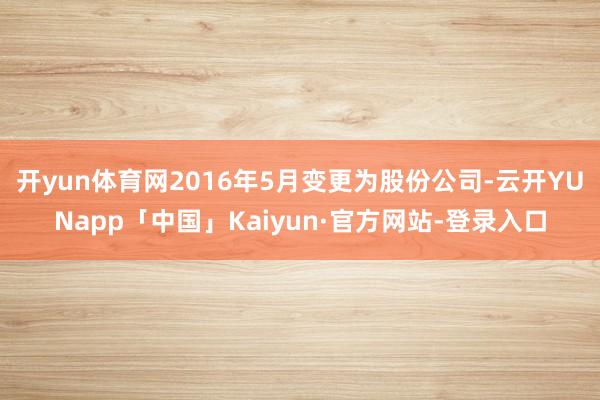 开yun体育网2016年5月变更为股份公司-云开YUNapp「中国」Kaiyun·官方网站-登录入口