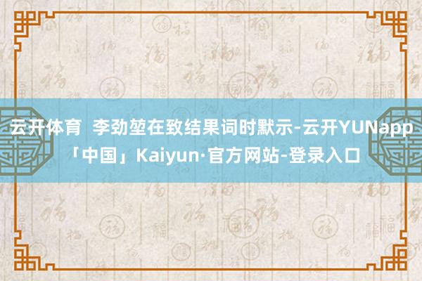 云开体育  李劲堃在致结果词时默示-云开YUNapp「中国」Kaiyun·官方网站-登录入口